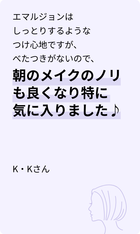 エマルジョンはしっとりするようなつけ心地ですが、べたつきがないので、朝のメイクのノリも良くなり特に気に入りました♪ K・Kさん