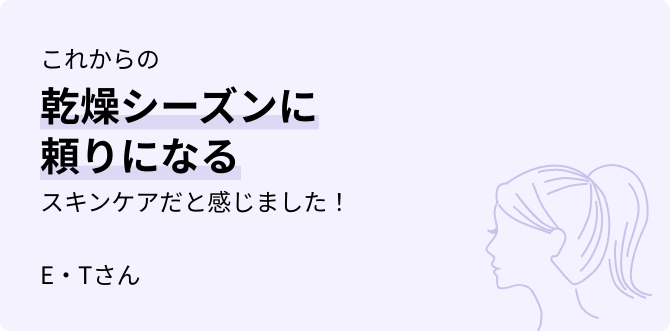 これからの乾燥シーズンに頼りになるスキンケアだと感じました！ E・Tさん