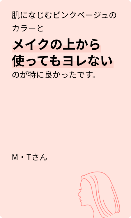 肌になじむピンクベージュのカラーとメイクの上から使ってもヨレないのが特に良かったです。M・Tさん