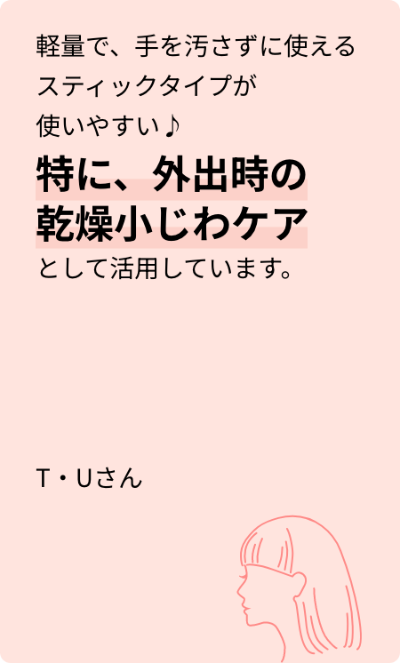 軽量で、手を汚さずに使えるスティックタイプが使いやすい♪特に、外出時の乾燥小じわケアとして活用しています。T・Uさん