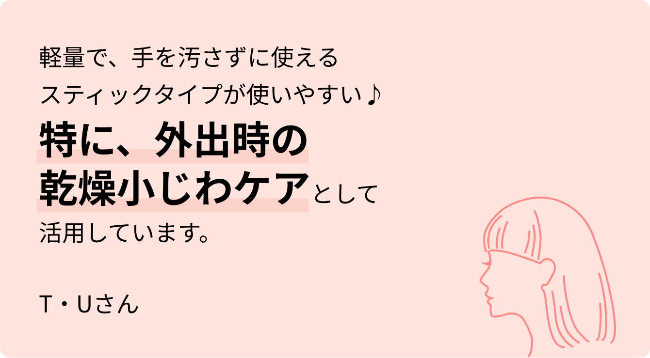 軽量で、手を汚さずに使えるスティックタイプが使いやすい♪特に、外出時の乾燥小じわケアとして活用しています。T・Uさん