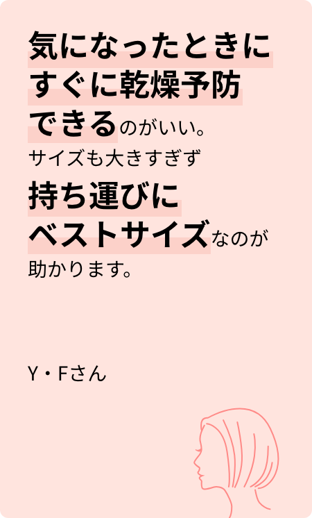 気になったときにすぐに乾燥予防できるのがいい。サイズも大きすぎず持ち運びにベストサイズなのが助かります。Y・Fさん