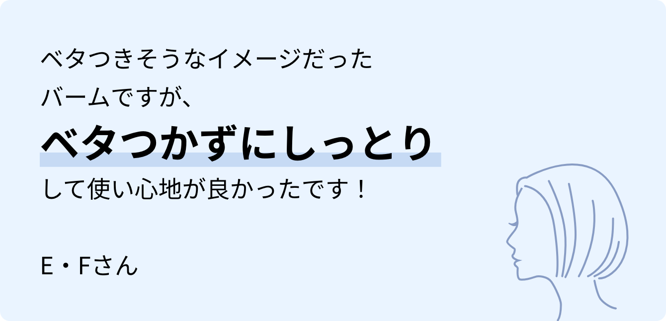 ベタつきそうなイメージだったバームですが、ベタつかずにしっとりして使い心地が良かったです！E・Fさん