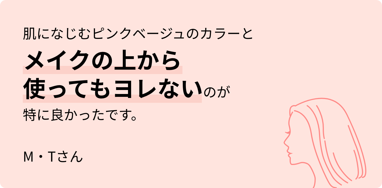 肌になじむピンクベージュのカラーとメイクの上から使ってもヨレないのが特に良かったです。M・Tさん