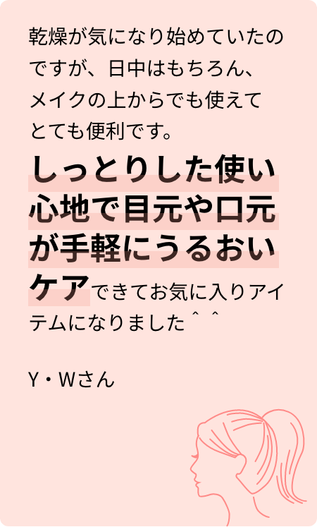 乾燥が気になり始めていたのですが、日中はもちろん、メイクの上からでも使えてとても便利です。しっとりした使い心地で目元や口元が手軽にうるおいケアできてお気に入りアイテムになりました^^Y・Wさん