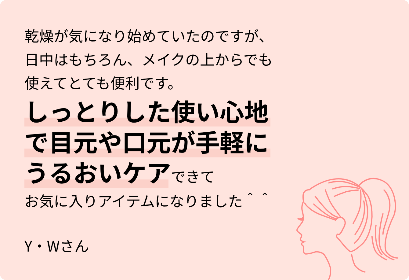 乾燥が気になり始めていたのですが、日中はもちろん、メイクの上からでも使えてとても便利です。しっとりした使い心地で目元や口元が手軽にうるおいケアできてお気に入りアイテムになりました＾＾Y・Wさん