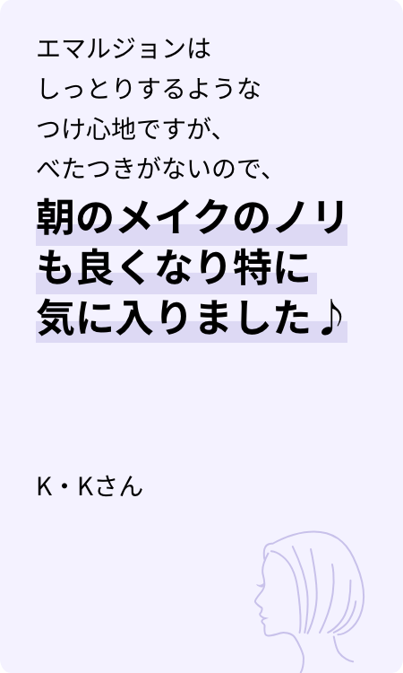 エマルジョンはしっとりするようなつけ心地ですが、べたつきがないので、朝のメイクのノリも良くなり特に気に入りました♪ K・Kさん