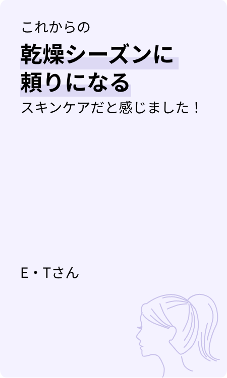 これからの乾燥シーズンに頼りになるスキンケアだと感じました! E・Tさん