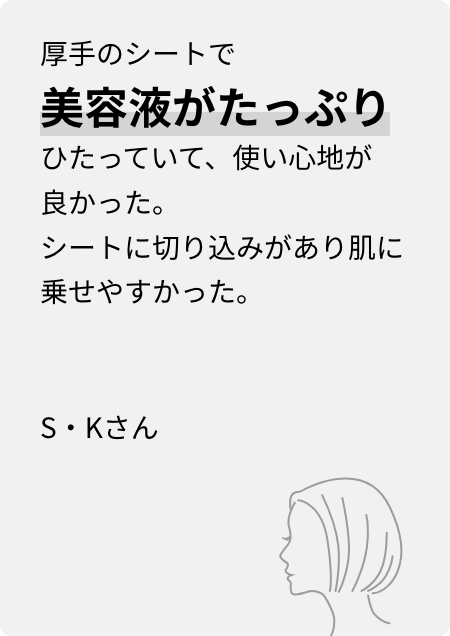 厚手のシートで美容液がたっぷりひたっていて、使い心地が良かった。シートに切り込みがあり肌に乗せやすかった。S・Kさん