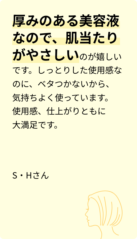 厚みのある美容液なので、肌当たりがやさしいのが嬉しいです。しっとりした使用感なのに、ベタつかないから、気持ちよく使っています。使用感、仕上がりともに大満足です。S・Hさん