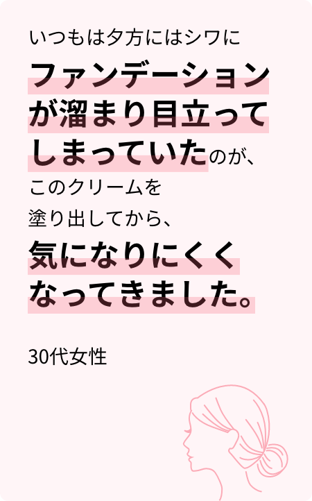 いつもは夕方にはシワにファンデーションが溜まり目立ってしまっていたのが、このクリームを塗り出してから、気になりにくくなってきました。30代女性