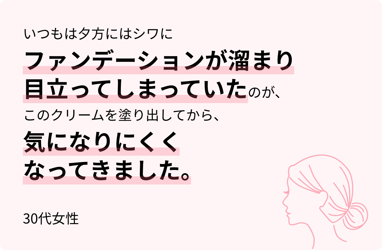 いつもは夕方にはシワにファンデーションが溜まり目立ってしまっていたのが、このクリームを塗り出してから、気になりにくくなってきました。30代女性