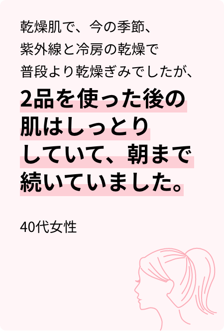 乾燥肌で、今の季節、紫外線と冷房の乾燥で普段より乾燥ぎみでしたが、2品を使った後の肌はしっとりしていて、朝まで続いていました。40代女性