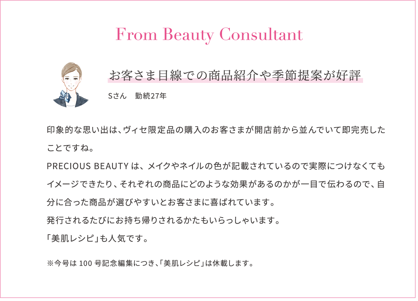 From Beauty Consultant お客さま目線での商品紹介や季節提案が好評 Sさん　勤続27年 印象的な思い出は、ヴィセ限定品の購入のお客さまが開店前から並んでいて即完売したことですね。PRECIOUS BEAUTYは、メイクやネイルの色が記載されているので実際につけなくてもイメージできたり、それぞれの商品にどのような効果があるのかが一目で伝わるので、自分に合った商品が選びやすいとお客さまに喜ばれています。発行されるたびにお持ち帰りされるかたもいらっしゃいます。「美肌レシピ」も人気です。※今号は100号記念編集につき、「美肌レシピ」は休載します。