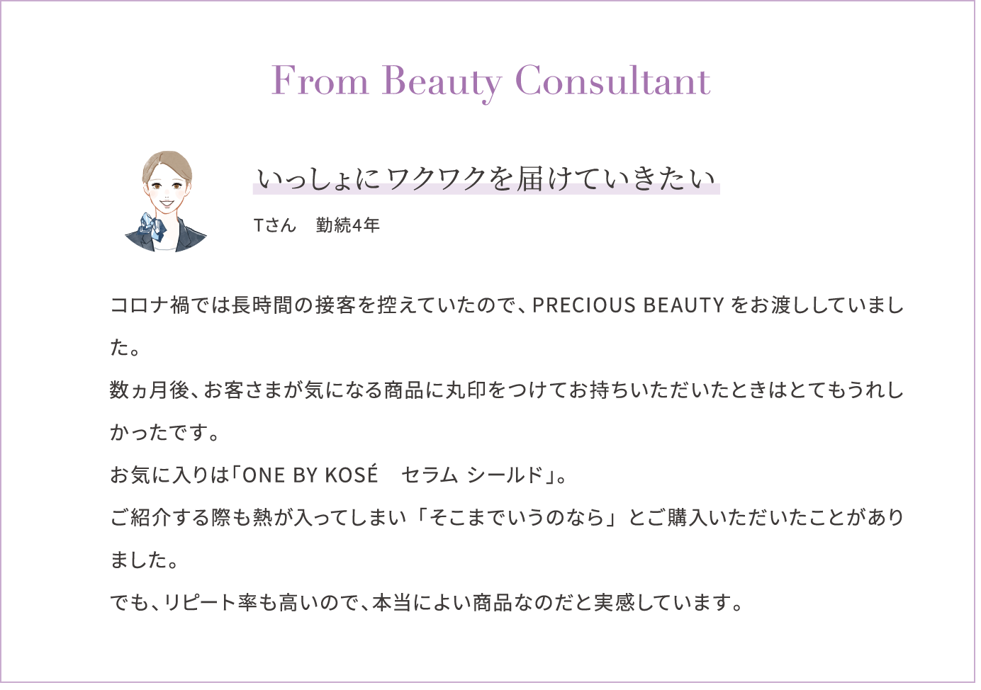 From Beauty Consultant いっしょにワクワクを届けていきたい Tさん　勤続4年 コロナ禍では長時間の接客を控えていたので、PRECIOUS BEAUTYをお渡ししていました。数ヵ月後、お客さまが気になる商品に丸印をつけてお持ちいただいたときはとてもうれしかったです。お気に入りは「ONE BY KOSÉ　セラム シールド」。ご紹介する際も熱が入ってしまい「そこまでいうのなら」とご購入いただいたことがありました。でも、リピート率も高いので、本当によい商品なのだと実感しています。