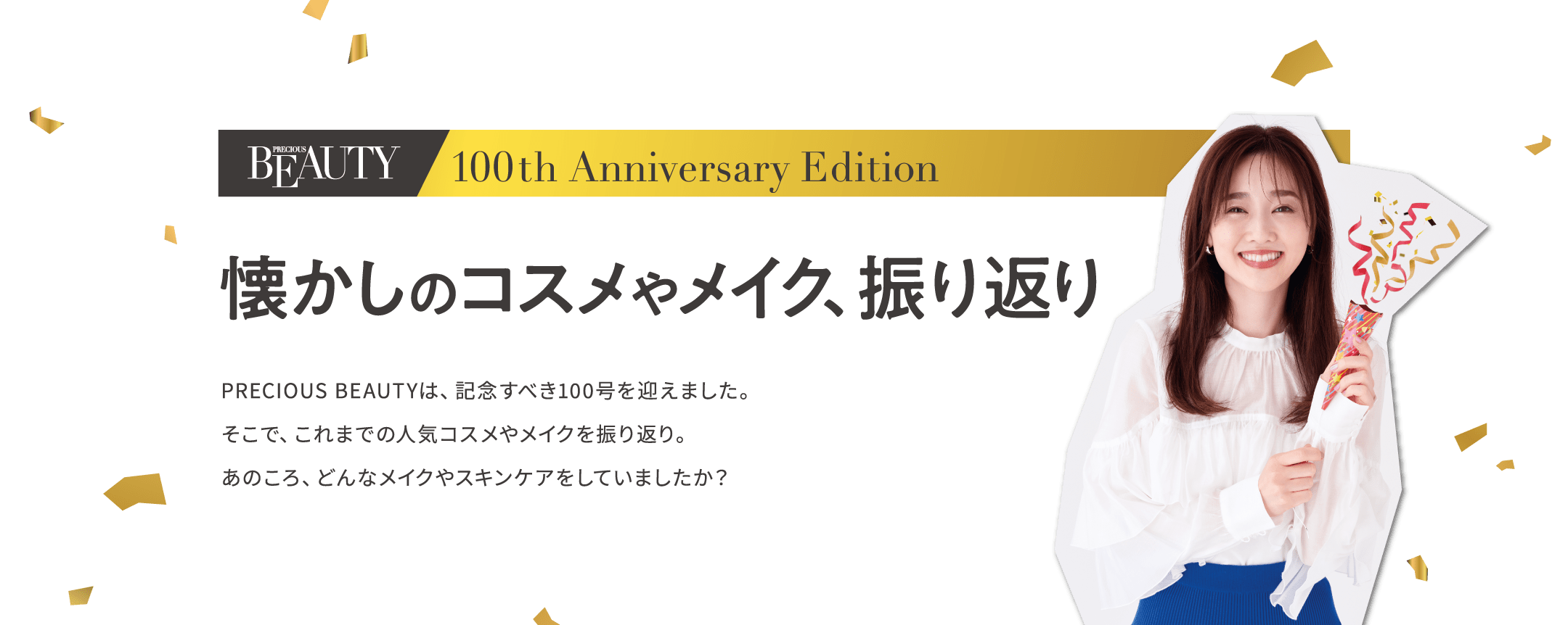 100th Anniversary Edition 懐かしのコスメやメイク、振り返り PRECIOUS BEAUTYは、記念すべき100号を迎えました。そこで、これまでの人気コスメやメイクを振り返り。あのころ、どんなメイクやスキンケアをしていましたか？