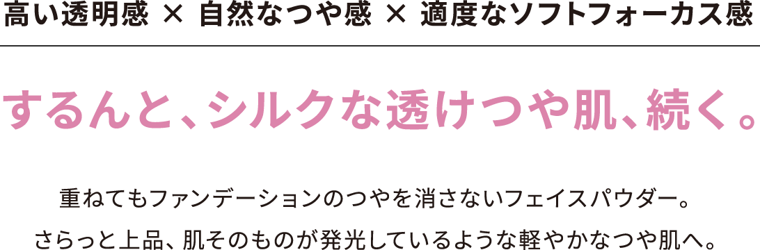 高い透明感 × 自然なつや感 × 適度なソフトフォーカス感 するんと、シルクな透けつや肌、続く。重ねてもファンデーションのつやを消さないフェイスパウダー。さらっと上品、肌そのものが発光しているような軽やかなつや肌へ。