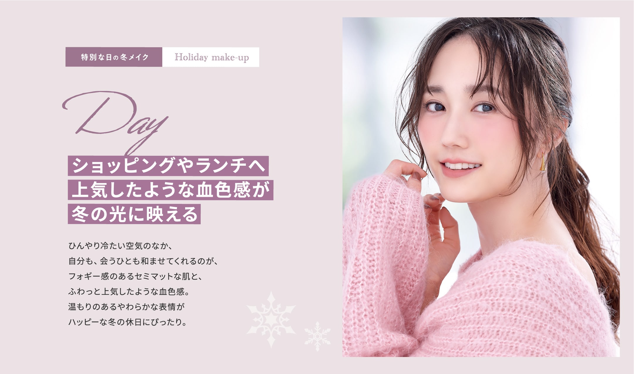 特別な日の冬メイク Holiday make-up Day ショッピングやランチへ 上気したような血色感が冬の光に映える ひんやり冷たい空気のなか、自分も、会うひとも和ませてくれるのが、フォギー感のあるセミマットな肌と、ふわっと上気したような血色感。温もりのあるやわらかな表情がハッピーな冬の休日にぴったり。