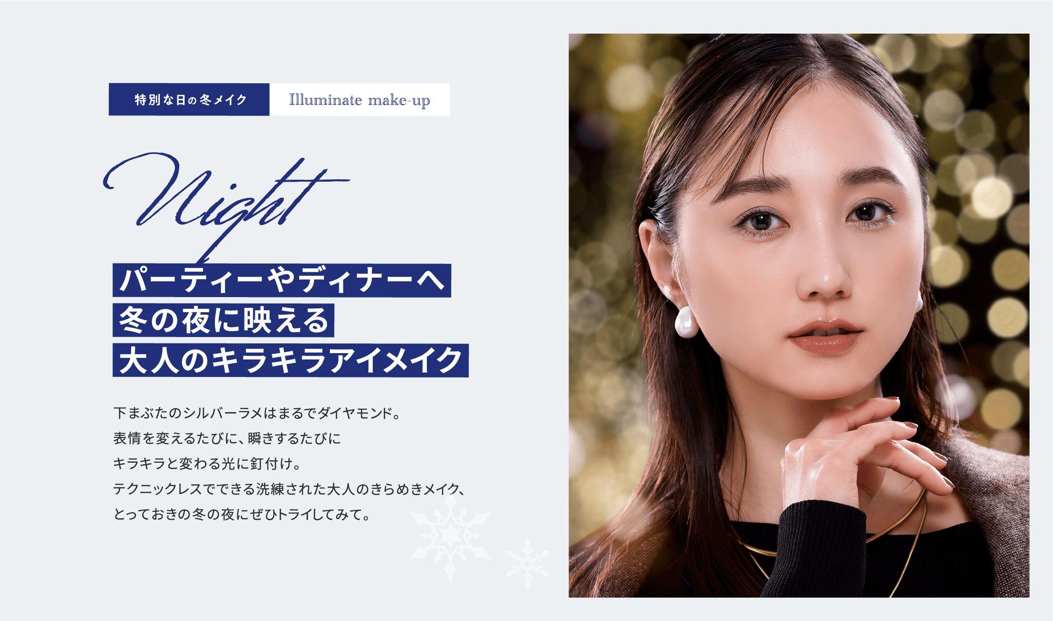 特別な日の冬メイク Illuminate make-up Night パーティーやディナーへ。冬の夜に映える大人のキラキラアイメイク 下まぶたのシルバーラメはまるでダイヤモンド。表情を変えるたびに、瞬きするたびにキラキラと変わる光に釘付け。テクニックレスでできる洗練された大人のきらめきメイク、とっておきの冬の夜にぜひトライしてみて。