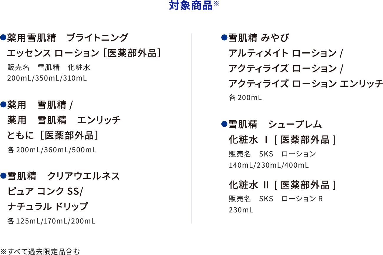 対象商品(すべて過去限定品含む) 薬用雪肌精 ブライトニングエッセンス ローション［医薬部外品］販売名 雪肌精 化粧水 200mL/350mL/310mL 薬用雪肌精/薬用雪肌精 エンリッチ ともに [医薬部外品]各200mL/360mL/500mL 雪肌精 クリアウエルネス ピュア コンク SS/ナチュラル ドリップ 各125mL/170mL/200mL 雪肌精 みやび アルティメイト ローション/アクティライズ ローション/アクティライズ ローション エンリッチ 各200mL 雪肌精 シュープレム 化粧水 Ⅰ [医薬部外品] 販売名 SKS ローション 140mL/230mL/400mL 化粧水 Ⅱ [医薬部外品] 販売名 SKS ローションR 230mL