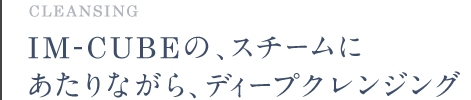 CLEANSING IM-CUBEの、スチームにあたりながら、ディープクレンジング