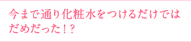 今まで通り化粧水をつけるだけではだめだった！？