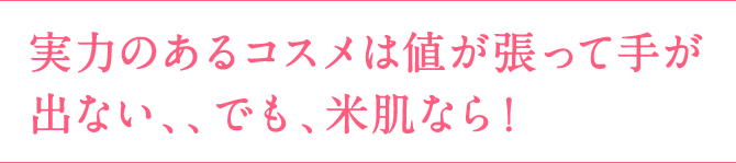 実力のあるコスメは値が張って手が出ない、、でも、米肌なら！