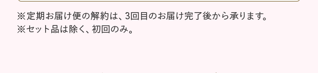 ※定期お届け便の解約は、3回目のお届け完了後から承ります。 ※セット品は除く、初回のみ。