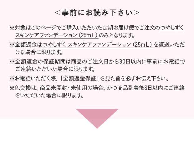 ＜事前にお読み下さい＞ ※対象はこのページでご購入いただいた定期お届け便でご注文のつやしずく スキンケアファンデーション（25mＬ）のみとなります。※全額返金はつやしずく スキンケアファンデーション（25mＬ）を返送いただける場合に限ります。※全額返金の保証期間は商品のご注文日から30日以内に事前にお電話でご連絡いただいた場合に限ります。※お電話いただく際、「全額返金保証」を見た旨を必ずお伝え下さい。※色交換は、商品未開封・未使用の場合、かつ商品到着後8日以内にご連絡をいただいた場合に限ります。