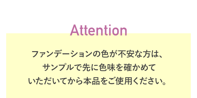 Attention ファンデーションの色が不安な方は、サンプルで先に色味を確かめていただいてから本品をご使用ください。