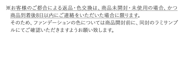 ※お客様のご都合による返品・色交換は、商品未開封・未使用の場合、かつ商品到着後8日以内にご連絡をいただいた場合に限ります。そのため、ファンデーションの色については商品開封前に、同封のラミサンプルにてご確認いただきますようお願い致します。