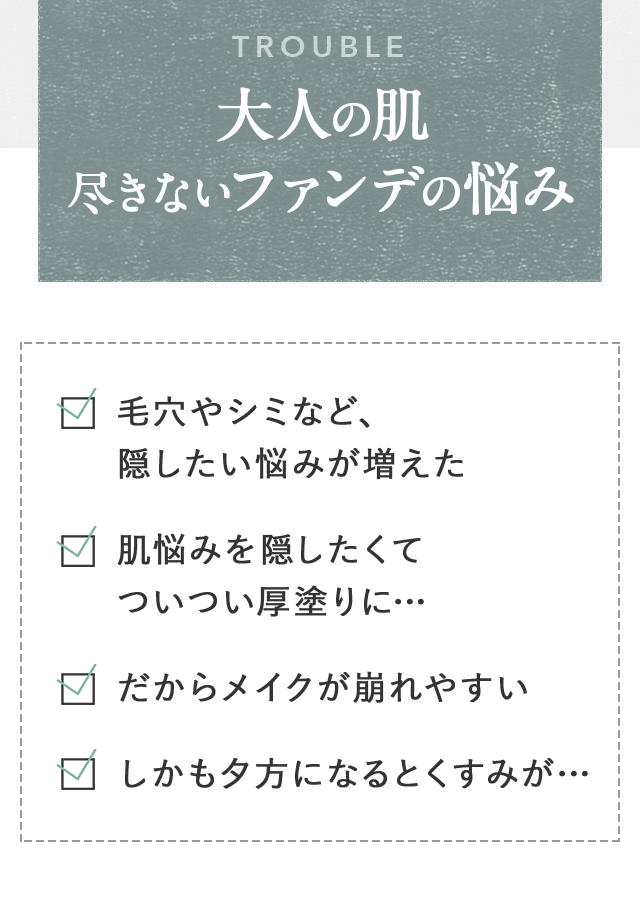 TROUBLE 大人の肌尽きないファンデの悩み 毛穴やシミなど、隠したい悩みが増えた 肌悩みを隠したくてついつい厚塗りに… だからメイクが崩れやすい しかも夕方になるとくすみが…