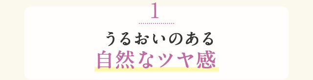 1 うるおいのある自然なツヤ感