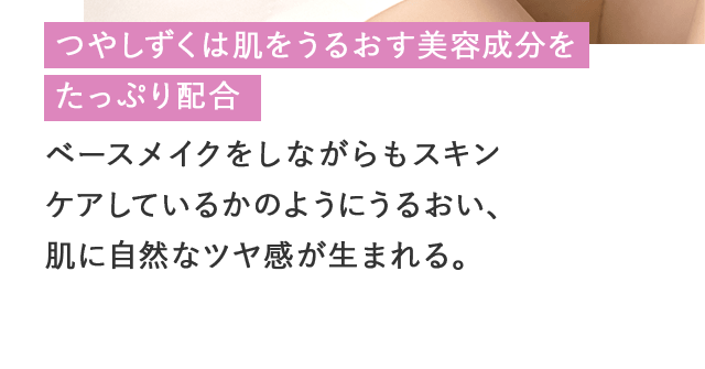 つやしずくは肌をうるおす美容成分をたっぷり配合 ベースメイクをしながらもスキンケアしているかのようにうるおい、肌に自然なツヤ感が生まれる。 