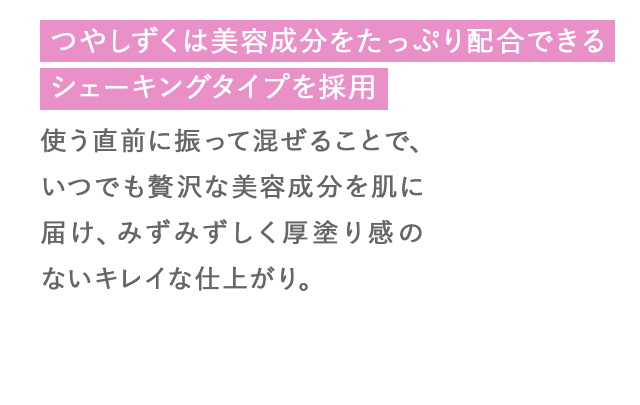 つやしずくは美容成分をたっぷり配合できるシェーキングタイプを採用 使う直前に振って混ぜることで、いつでも贅沢な美容成分を肌に届け、みずみずしく厚塗り感のないキレイな仕上がり。