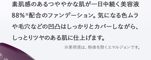 素肌感のあるつややかな肌が一日中続く美容液88％※配合のファンデーション。気になる色ムラや毛穴などの凹凸はしっかりとカバーしながら、しっとりツヤのある肌に仕上げます。※美容液は、粉体を除くエマルジョンです。