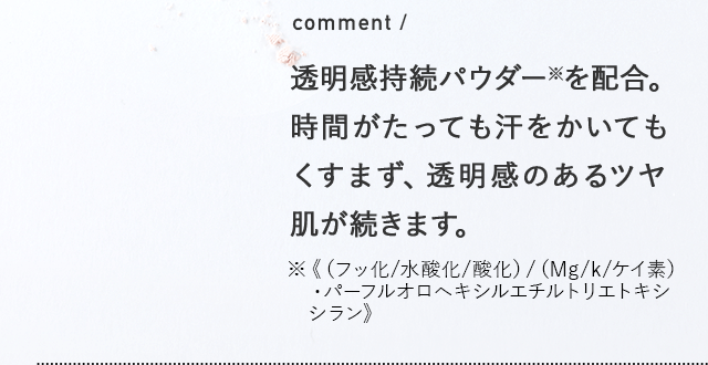 comment / 透明感持続パウダー※を配合。時間がたっても汗をかいてもくすまず、透明感のあるツヤ肌が続きます。※《（フッ化/水酸化/酸化）/（Mg/k/ケイ素）・パーフルオロヘキシルエチルトリエトキシシラン》 