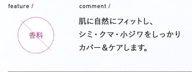 comment / 肌に自然にフィットし、シミ・クマ・小ジワをしっかりカバー＆ケアします。　feature / 無香料