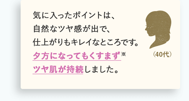 気に入ったポイントは、自然なツヤ感が出で、仕上がりもキレイなところです。夕方になってもくすまず※ツヤ肌が持続しました。（40代）