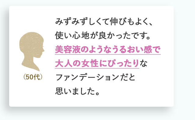 みずみずしくて伸びもよく、使い心地が良かったです。美容液のようなうるおい感で大人の女性にぴったりなファンデーションだと思いました。（50代）