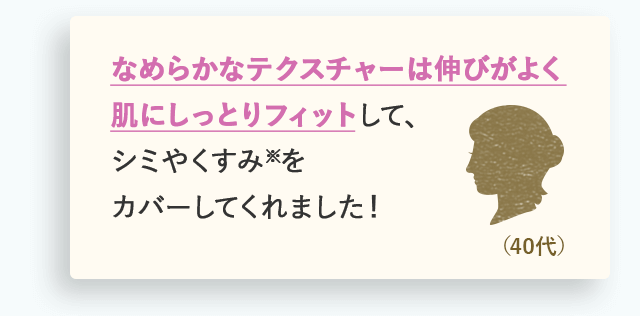 なめらかなテクスチャーは伸びがよく肌にしっとりフィットして、シミやくすみ※をカバーしてくれました！（40代）