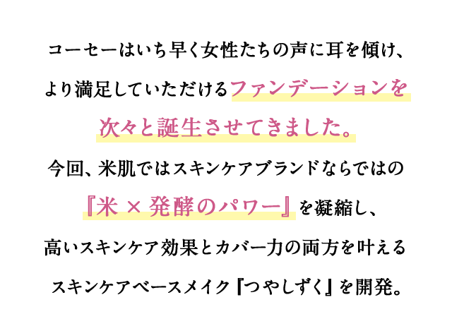 コーセーはいち早く女性たちの声に耳を傾け、より満足していただけるファンデーションを次々と誕生させてきました。今回、米肌ではスキンケアブランドならではの『米×発酵のパワー』を凝縮し、高いスキンケア効果とカバー力の両方を叶えるスキンケアベースメイク『つやしずく』を開発。 