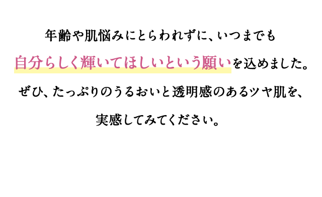 年齢や肌悩みにとらわれずに、いつまでも自分らしく輝いてほしいという願いを込めました。 ぜひ、たっぷりのうるおいと透明感のあるツヤ肌を、実感してみてください。 